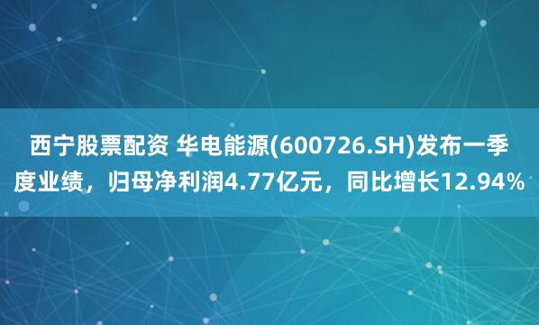 西宁股票配资 华电能源(600726.SH)发布一季度业绩，归母净利润4.77亿元，同比增长12.94%