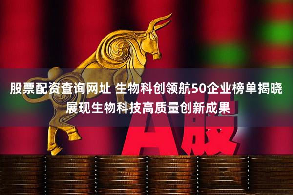 股票配资查询网址 生物科创领航50企业榜单揭晓 展现生物科技高质量创新成果