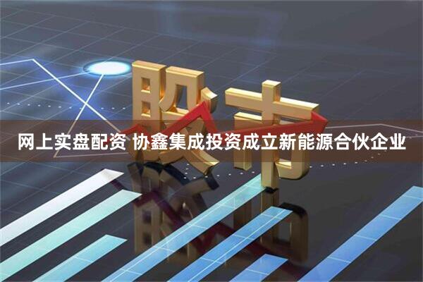 网上实盘配资 协鑫集成投资成立新能源合伙企业