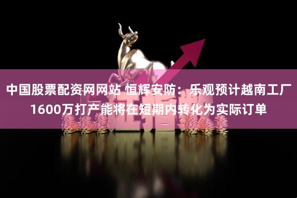 中国股票配资网网站 恒辉安防：乐观预计越南工厂1600万打产能将在短期内转化为实际订单