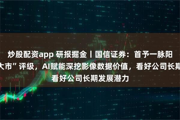 炒股配资app 研报掘金丨国信证券：首予一脉阳光“优于大市”评级，AI赋能深挖影像数据价值，看好公司长期发展潜力