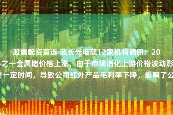 股票配资首选 波长光电获12家机构调研：2024年，公司产品原材料之一金属锗价格上涨，由于市场消化上游价格波动影响需要一定时间，导致公司红外产品毛利率下降，影响了公司整体毛利率水平（附调研问答）