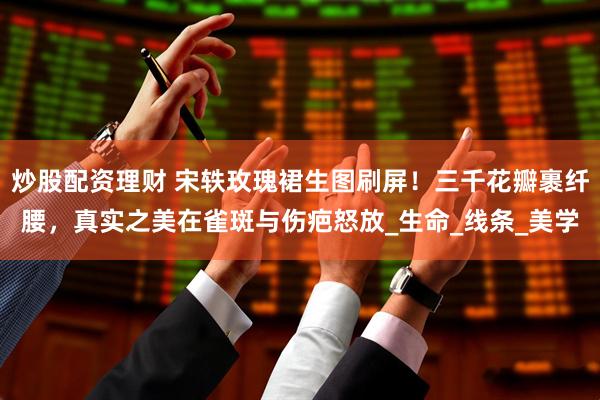 炒股配资理财 宋轶玫瑰裙生图刷屏！三千花瓣裹纤腰，真实之美在雀斑与伤疤怒放_生命_线条_美学