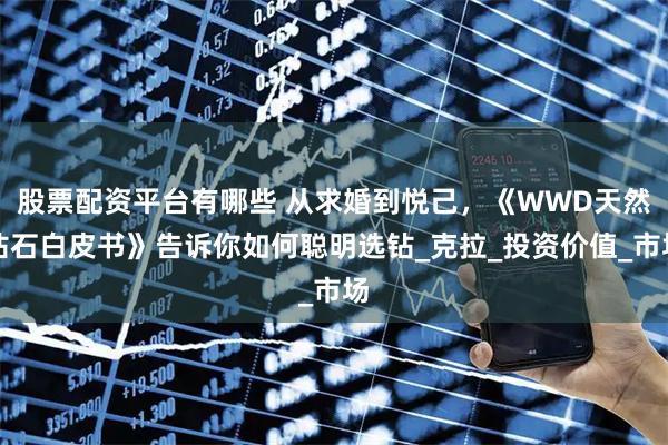 股票配资平台有哪些 从求婚到悦己，《WWD天然钻石白皮书》告诉你如何聪明选钻_克拉_投资价值_市场