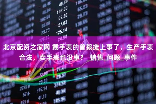 北京配资之家网 戴手表的曾毅摊上事了，生产手表合法，卖手表也没事？_销售_问题_事件