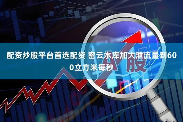 配资炒股平台首选配资 密云水库加大泄流量到600立方米每秒