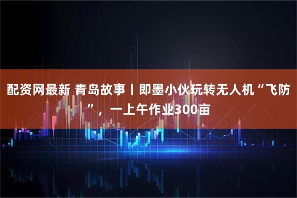 配资网最新 青岛故事丨即墨小伙玩转无人机“飞防”，一上午作业300亩