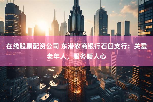 在线股票配资公司 东港农商银行石臼支行：关爱老年人，服务暖人心