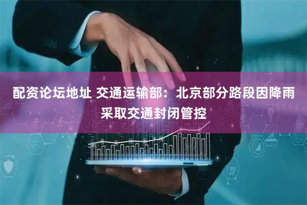配资论坛地址 交通运输部：北京部分路段因降雨采取交通封闭管控