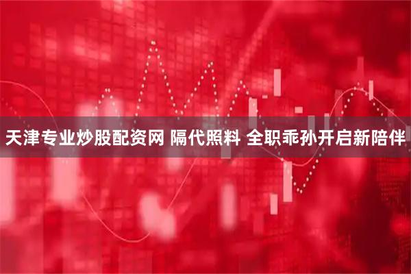天津专业炒股配资网 隔代照料 全职乖孙开启新陪伴