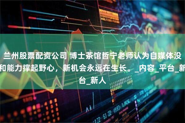 兰州股票配资公司 博士茶馆哲宁老师认为自媒体没饱和能力撑起野心，新机会永远在生长。_内容_平台_新人