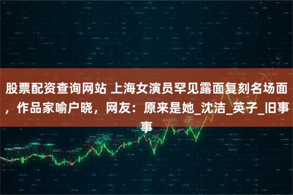 股票配资查询网站 上海女演员罕见露面复刻名场面，作品家喻户晓，网友：原来是她_沈洁_英子_旧事