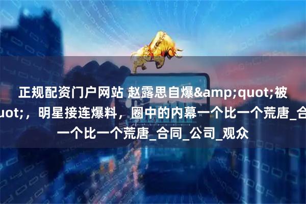 正规配资门户网站 赵露思自爆&quot;被驱魔&quot;，明星接连爆料，圈中的内幕一个比一个荒唐_合同_公司_观众