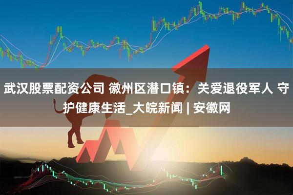 武汉股票配资公司 徽州区潜口镇：关爱退役军人 守护健康生活_大皖新闻 | 安徽网