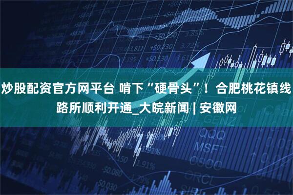 炒股配资官方网平台 啃下“硬骨头”！合肥桃花镇线路所顺利开通_大皖新闻 | 安徽网