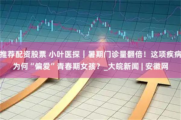 推荐配资股票 小叶医探｜暑期门诊量翻倍！这项疾病为何“偏爱”青春期女孩？_大皖新闻 | 安徽网