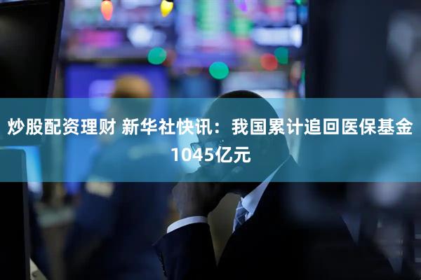 炒股配资理财 新华社快讯：我国累计追回医保基金1045亿元