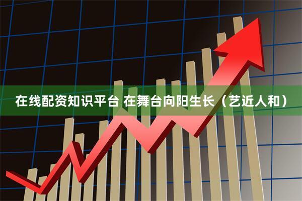 在线配资知识平台 在舞台向阳生长（艺近人和）
