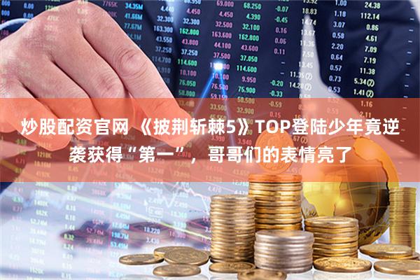 炒股配资官网 《披荆斩棘5》TOP登陆少年竟逆袭获得“第一”，哥哥们的表情亮了