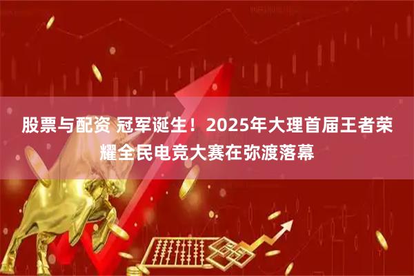 股票与配资 冠军诞生！2025年大理首届王者荣耀全民电竞大赛在弥渡落幕