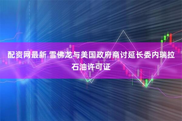 配资网最新 雪佛龙与美国政府商讨延长委内瑞拉石油许可证