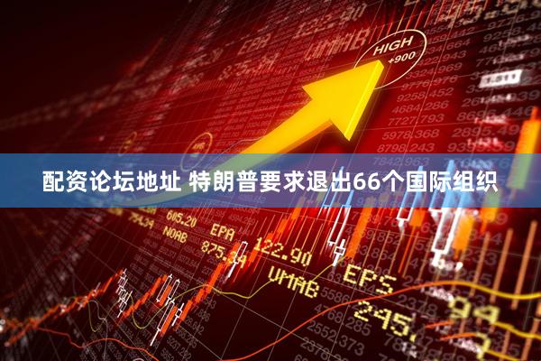 配资论坛地址 特朗普要求退出66个国际组织