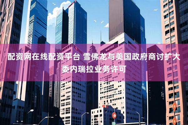 配资网在线配资平台 雪佛龙与美国政府商讨扩大委内瑞拉业务许可