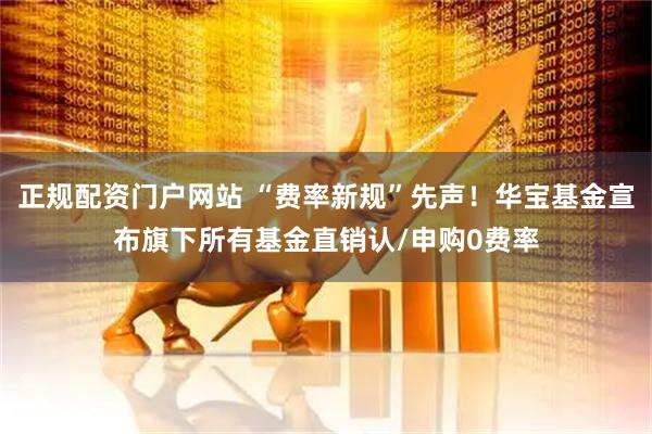正规配资门户网站 “费率新规”先声！华宝基金宣布旗下所有基金直销认/申购0费率