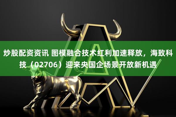 炒股配资资讯 图模融合技术红利加速释放，海致科技（02706）迎来央国企场景开放新机遇