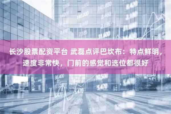长沙股票配资平台 武磊点评巴坎布：特点鲜明，速度非常快，门前的感觉和选位都很好