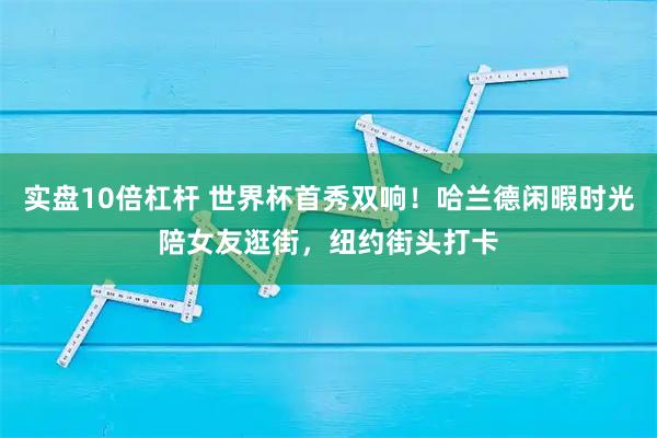 实盘10倍杠杆 世界杯首秀双响！哈兰德闲暇时光陪女友逛街，纽约街头打卡