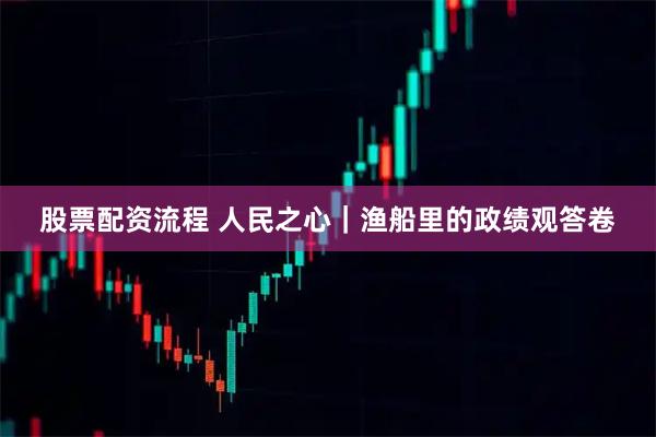 股票配资流程 人民之心｜渔船里的政绩观答卷