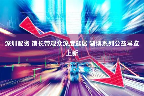 深圳配资 馆长带观众深度逛展 湖博系列公益导览上新